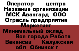 Оператор Call-центра › Название организации ­ МСК Авангард, ООО › Отрасль предприятия ­ Маркетинг › Минимальный оклад ­ 30 000 - Все города Работа » Вакансии   . Калужская обл.,Обнинск г.